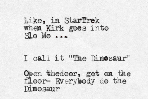 Like, in StarTrek when Kirk goes into Slo Mo ... I call it "The Dinosaur" Open thedoor, get on the floor- Everybody do the Dinosaur