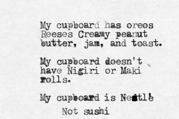 My cupboard has oreos Reeses Creamy peanut butter, jam, and toast. My cupboard doesn't have Nigiri or Maki rolls . My cupboard is Ned d s s s s s s s stle ' Not sushi 