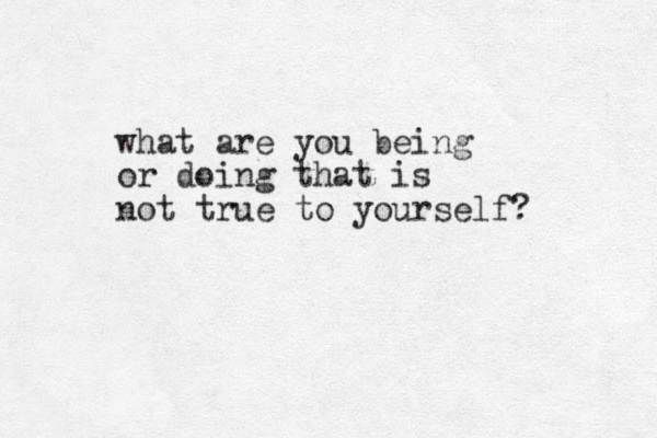 what are you being or doing that is not true to yourself? 