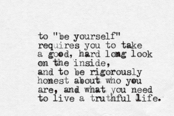 to "be yourself" requires you to take a good, hard long look on the inside, and to be rigorously honest about who you are, and what you need to live a truthful life. 