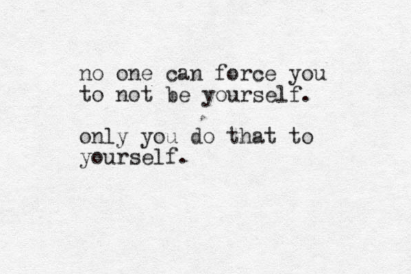 no one can force you to not be yourself. only you do that to yourself.