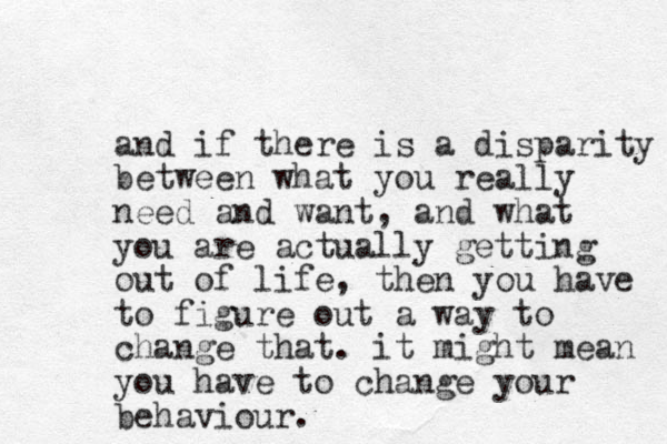 and if there is a disparity between what you really need and want, and what you are actually getting out of life, then you have to figure out a way to change that. it might mean you have to change your behaviour.