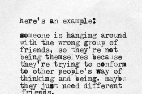 here's an example: someone is hanging around with the wrong group of friends, so they're not being themselves because they're trying to conform to other people's a w way of thinking and being. maybe they just need different friends.