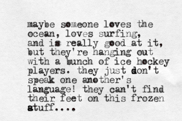 maybe someone loves the ocean, loves surfing, and is really good at it, but they're hanging out with a bunch of ice hockey players. they just so d d n't speak one another's language! they can't find their feet on this frozen atuff s a ....