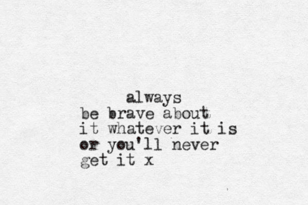 always be brave about it whatever it is or you'll never get it x