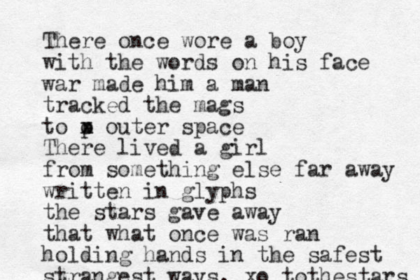 There once wore a boy with the words on his face war made him a man tracked the mags to p o x x outer space There lived a girl from something else far away written in glyphs the stars gave away that what once was ran holding hands in the safest strangest ways. xo tothestars 