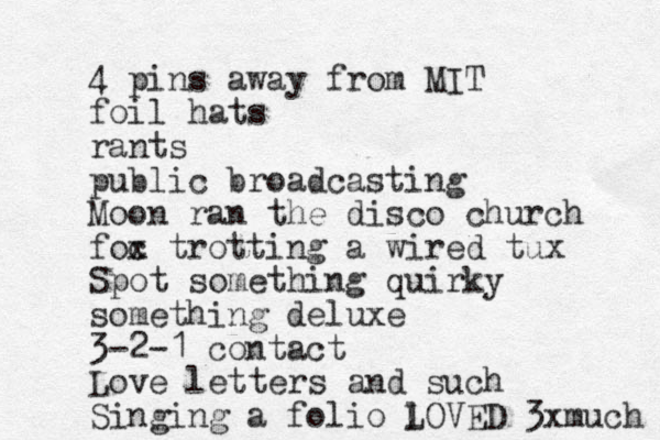 4 pins away from MIT foil hats rants public broadcasting Moon ran the disco church foc x trotting a wired tux Spot something quirky something deluxe 3-2-1 contact Love letters and such Singing a folio l LOVED 3xmuch 