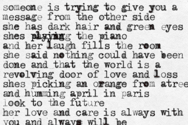 someone is trying to give you a message from the other siz de she has dark hair and green eyes shes paying playing the piano and her laugh fills the room she said nothing could have been done and that the world is a revolving door of love and loss shes picking an orange from atree and humming april in paris look to the future her love and care is always with you and always will be 