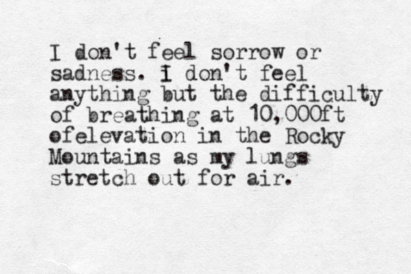 I don't feel sorrow or sadness. i I don't feel anything but the difficulty of breathing at 10,000ft ofelevation in the Rocky Mountains as my lungs stretch out for air.