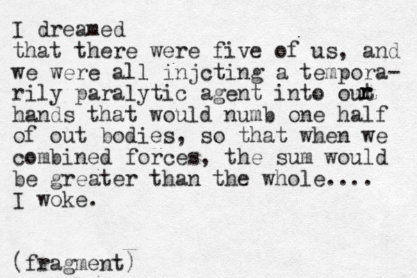 I dreamed that there were five of us, and we were all injcting a tempora- rily paralytic agent into out hands that would numb one half of out bodies, so that when we combined forces, the sum would be greater than the whole.... I woke. (fragment) r r r 