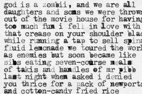 god is a zombii , and we are all daughters and soms n n we were thrown out of the movie house for having too much fun i fell in love with that crease on your shoulder blade while running a tap to sell spinal fluid lemonade we toured the world as enemies but soon became like sins b b b eating seven-coirse u u u u meals of takis and handles of mr pibb last night when asked i denied you thrice for a pack of newports and cotton-candy fried rice 
