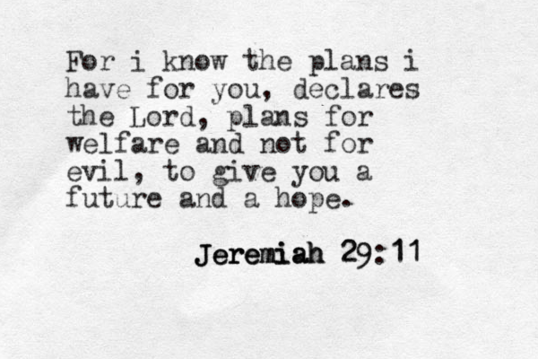 For i know the plans i have for you, declares the Lord, plans for welfare and not for evil, to give you a future and a hope. Jeremiah 29:11 Jeremiah Jeremiah 29 11