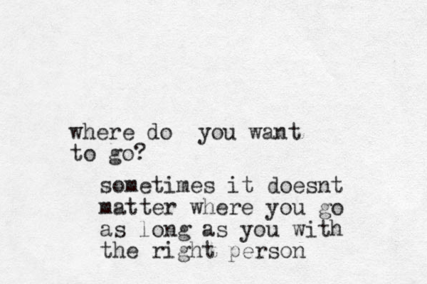 where do you want to go? sometimes it doesnt matter where you go as long as you with the right person