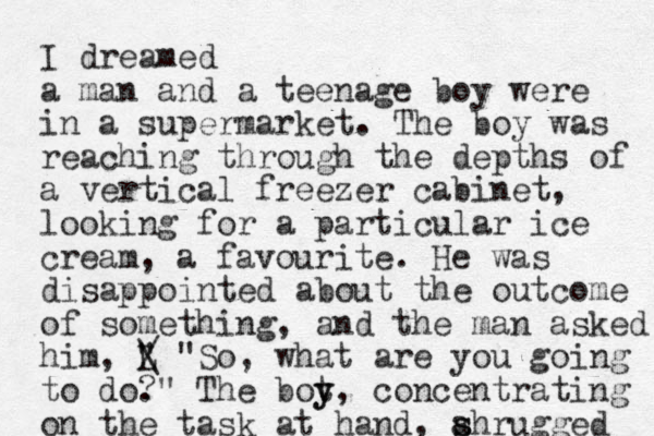I dreamed a man and a teenage boy were in a supermarket. The boy was reaching through the depths of a vertical freezer cabinet, looking for a particular ice cream, a favourite. He was disappointed about the outcome of something, and the man asked him, L " / \ "So, what are you going to do." ? The bot y y, concentrating on the task at hand, ahrugged s s