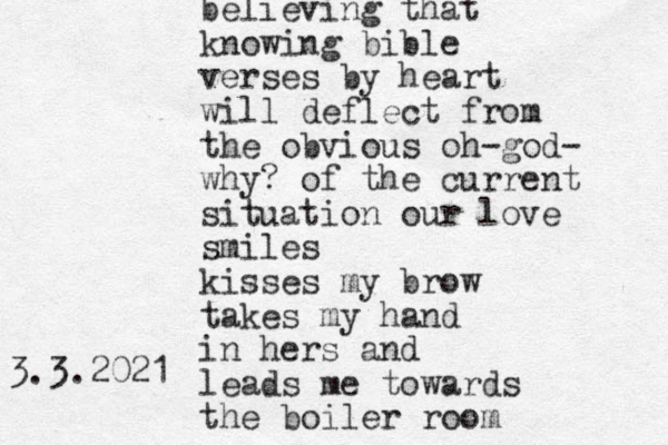 believing that knowing bible verses by heart will deflect from the obvious oh-god- why? of the current situation our love smiles kisses my brow takes my hand in hers and leads me towards the boiler room 3.3.2021