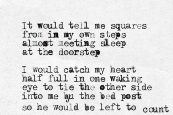 It would tell me squares from im n n my own steps almost meeting sleep at the doorstep I would catch my heart half full in one waking eye to tie the other side into me bu the bed post y so he would be left to count 