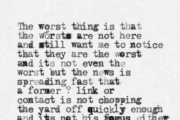 The worst thing is that the worsts are not here and still want me to notice that they are the worst and its not even the worst but the news is spreading fast that a former ? link or contact is not chopping the yard off auickly w q qu enough and iy ts not his govus foc cus either 