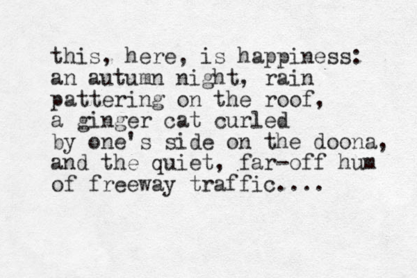 this , here, is happines s: an autumn night, rain pattering on the roof, a ginger cat curled by one's side on the doona, and the quiet , far-off hum of freeway traffic....