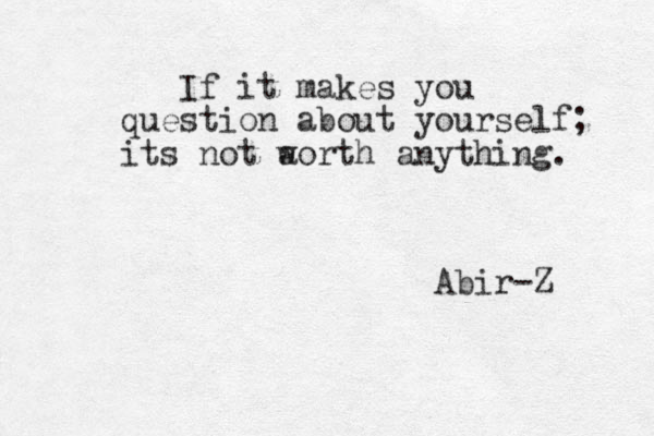 If it makes you question about yourself; its not a worth anything. Abir-Z 