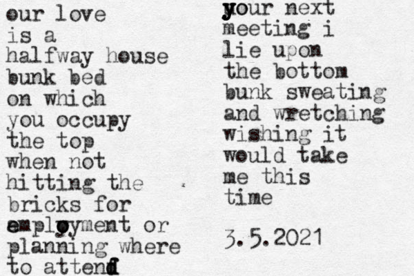 our love is a halfway house bunk bed on which you occupy the top when not hitting the bricks for a e emply o o o oyment or planning where to attenf d d d f uo y y y y your next meeting i lie upon the bottom bunk sweating and wretching wishing it would take me this time 3.5.2021
