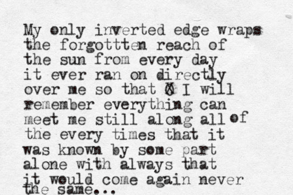 My only inverted edge wraps the forgottten reach of the sun from every day it ever ran on directly over me so that O X I will remember everything can meet me still along all the every of times that it was known by some part alone with always that it would come again never the same... 