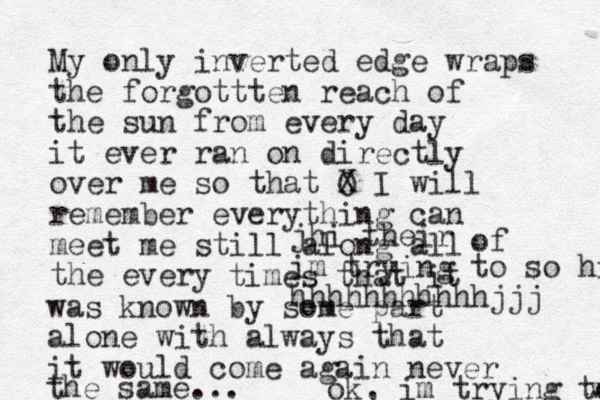My only inverted edge wraps the forgottten reach of the sun from every day it ever ran on directly over me so that O X I will remember everything can meet me still along all the every of times that it was known by some part alone with always that it would come again never the same... jhi their im trying to so hiw, voice over hhhhhhhhhhhjjj ok, im trying to wri wri 