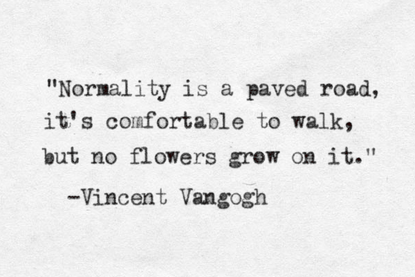 "Normality is a paved road, it's comfortable to walk, but no flowers grow on it." -Vincent Vangogh 