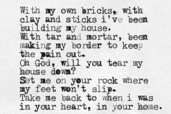 With my own bricks, with clay and sticks i've been building my house. With tar and mortar, been making my border to keep the pain out. Oh God, wil l you tear my house down? Set me on your rock where my feet won't slip. Take me back to when i was in your heart, in you r home. 