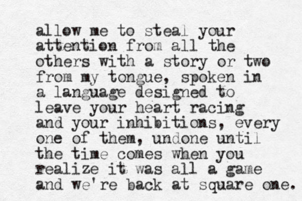 allow me to steal your attention from all the others with a story or two from my tongue, spoken in a language designed to leave your heart racing and your inhibitions, every one of them, undone until the time comes when you realize it was all a game and we're back at square one. 