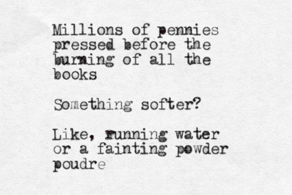 Millions of pennies pressed before the burning of all the books Something softer? Like, running water or a fainting powder poudre