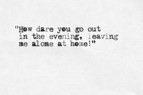 "How dare you go out in the evening, leaving me alone at home!" 