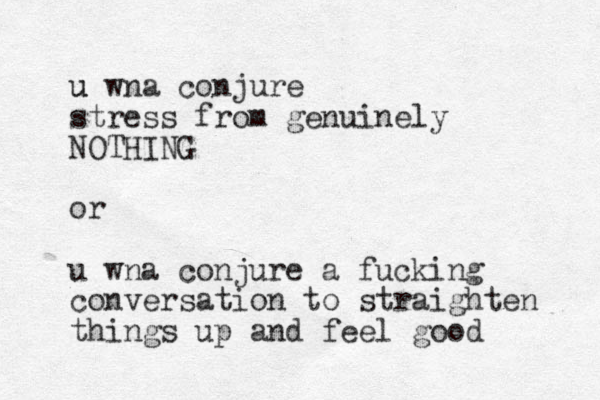u wna conjure u stress from genuinely NOTHING or u wna conjure a fucking conversation to straighten things up and feel good
