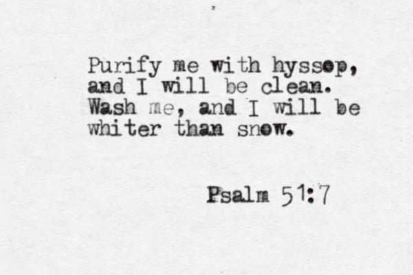 Purify me with hyssop, and I will be clean. Wash me, and I will be whiter than snow. Psalm 51:7 