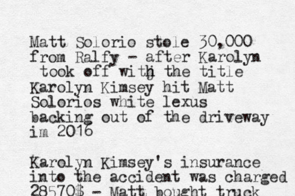 Matt Solorio stole 30,000 from Ralfy Karolyn Kimsey hit Matt Solorios white lexus backing out of the driveway im 2016 Karolyn Kimsey's insurance into the accident was charged 28570$ - Matt bought truck - after Karolyn took off witj h h the title 