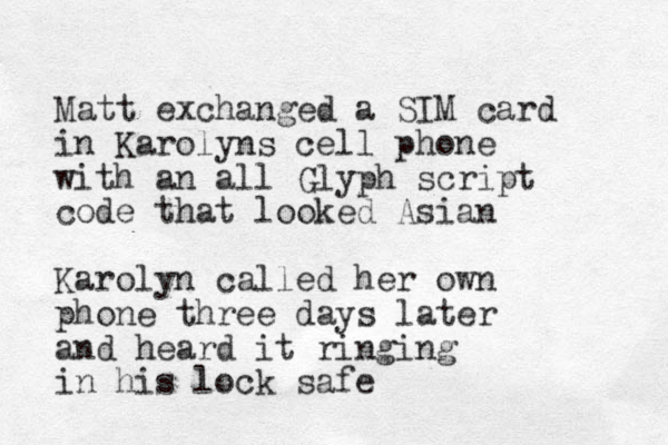 Matt exchanged a SIM card in Karolyns cell phone with an all Glyph script code that looked Asian Karolyn called her own phone three days later and heard it ringing in his lock safe 