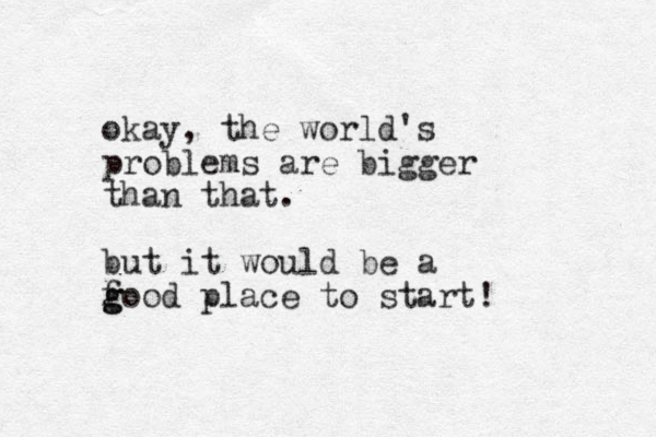okay, the world's problems are bigger than that. but it would e b a f g good place to start! 