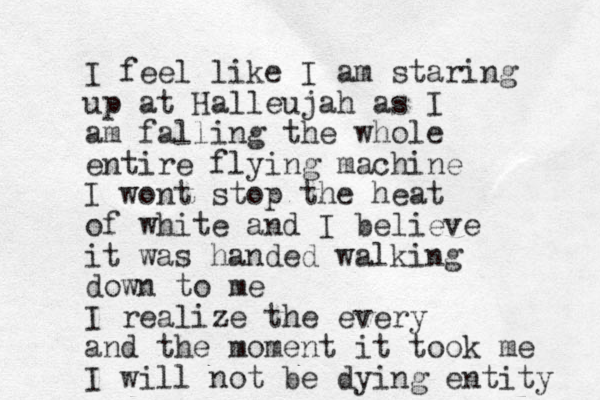 I feel like I am staring up at Halleujah as I am falling the whole entire flying machine I wont stop the heat of white and I believe it was handed walking down to me I realize the every and the moment it took me I will not be dying entity 