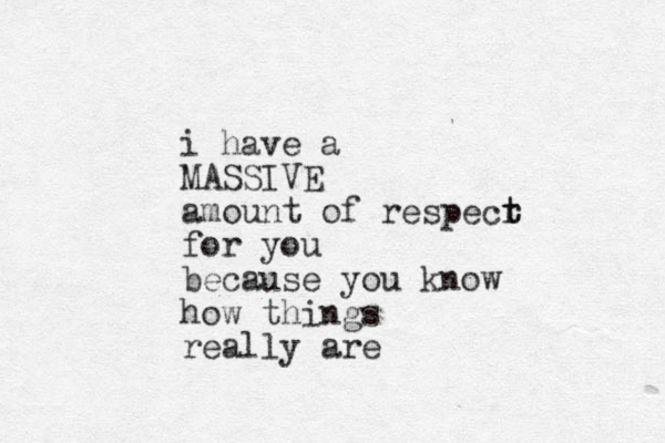 i have a MASSIVE amount of respecr t t for you because you know how things really are