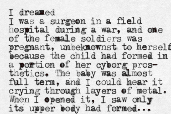 I dreamed I was a surgeon in a field hospital during a war, and one of the female soldiers was pregnant, unbeknownst to herseld f because the child had formed in a portion of her cyborg pros- thetics. The baby was almost full term, and I could hear it crying through layers of metal. When I opened it, I saw only its upper body had formed. .. 