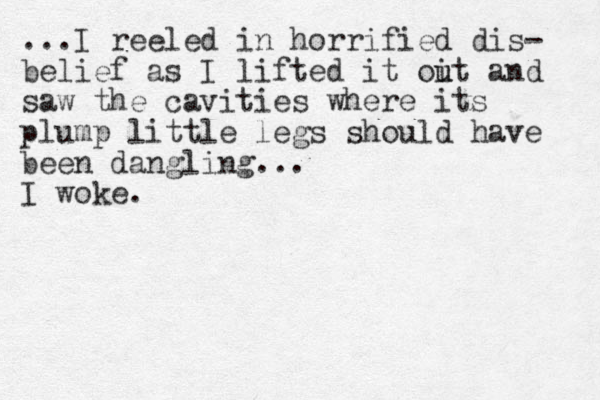 ...I reeled in horrified dis- belief as I lifted it oit u u and saw the cavities where its plump little legs should have been dangling... I woke.