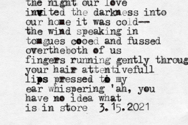 the night our love incited v v v v v v v v the darkness into our home it was cold-- the wind speaking in tomgues cooed o and fussed overtheboth of us fingers running gently through your hair attentivefull lios p p ps pressed ti o o o my ear whispering 'ah, you have no idea what is in store 3.15.2021
