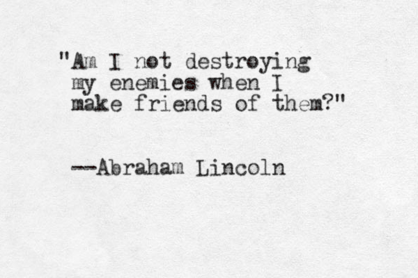 "Am I not destroying my enemies when I make friends of them?" --Abraham Lincoln 
