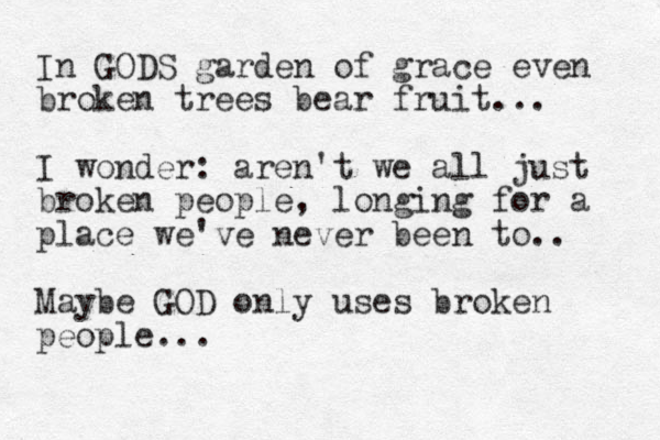 In GODS garden of grace even broken trees bear fruit... I wonder: aren't we all just broken people, longing for a place we've never been to.. Maybe GOD only uses broken people...