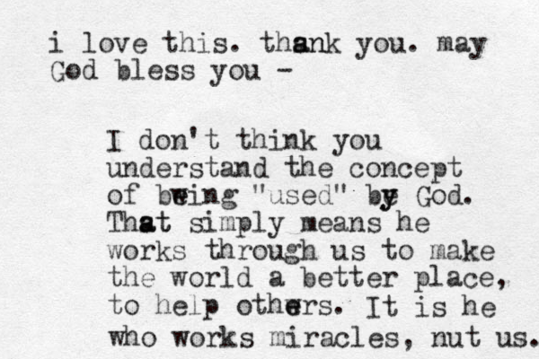 I don't think you understand the concept of bwing e e "used" be y y God. Thst a at simply means he works through us to make the world a better place, to help othwrs e e . It is he who works miracles, nut us. i love this. thsn a ank you. may God bless you -