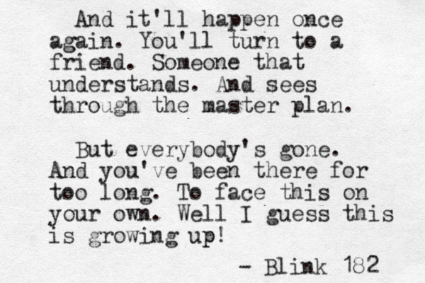 And it'll happen once ag gain. You'll turn to a friend. Someone that understands. And sees through the master plan. But everybody's gone. And you've been there for too long. To face this on your own. Well I guess this is growing up p! - Blink 182 
