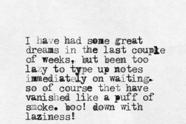 I have had some great dreams in the last coupke of weeks, but been too lazy to type up notes immediately on waiting. so of course thet have vanished like a puff of smoke. boo! down with laziness! l l 