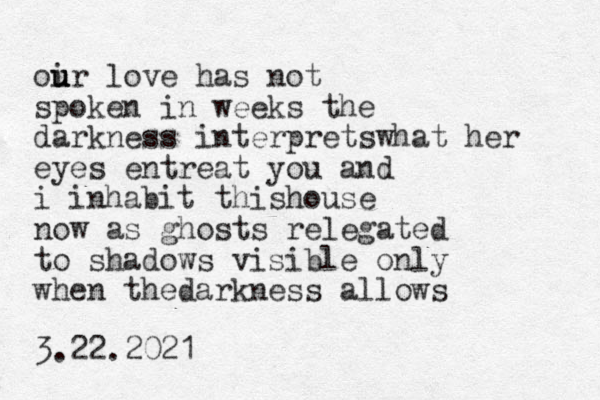 oir u u u u love has not spoken in weeks the darkness interpretswhat her eyes entreat you and i inhabit thishouse now as ghosts relegated to shadows visible only when thedarkness allows 3.22.2021