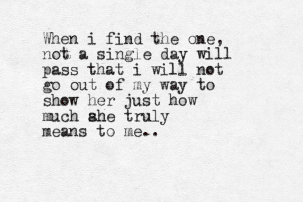 When i find the one, not a single day will pass that i will not go out of my way to show her just how much ahe sh truly means to me..