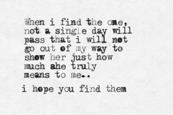 When i find the one, not a single day will pass that i will not go out of my way to show her just how much ahe sh truly means to me.. i hope you find them