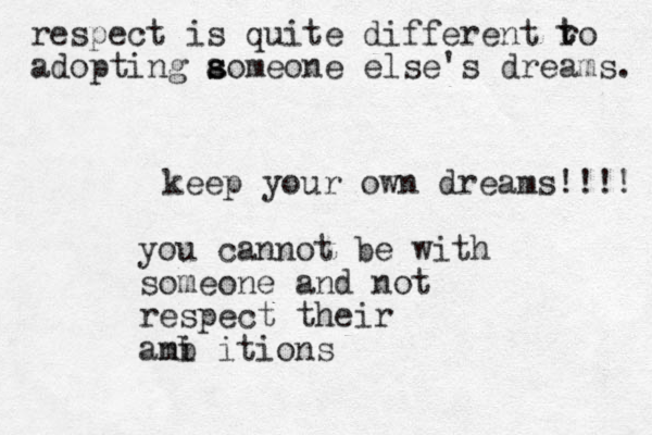 keep your own dreams!!!! you cannot be with someone and not respect their anb mi itions respect is quite different ro adopting aomeone s s else's dreams. t t 